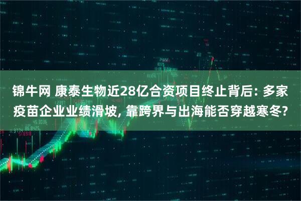 锦牛网 康泰生物近28亿合资项目终止背后: 多家疫苗企业业绩滑坡, 靠跨界与出海能否穿越寒冬?
