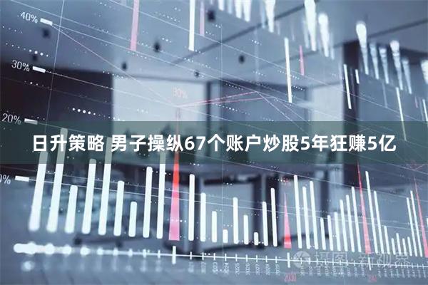 日升策略 男子操纵67个账户炒股5年狂赚5亿