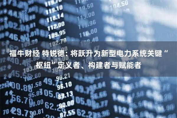 福牛财经 特锐德: 将跃升为新型电力系统关键“枢纽”定义者、构建者与赋能者