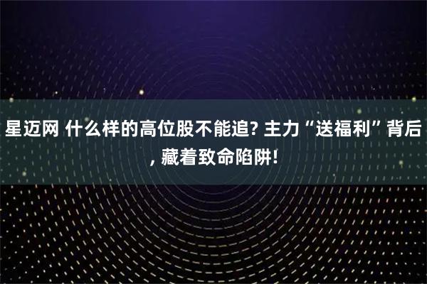 星迈网 什么样的高位股不能追? 主力“送福利”背后, 藏着致命陷阱!