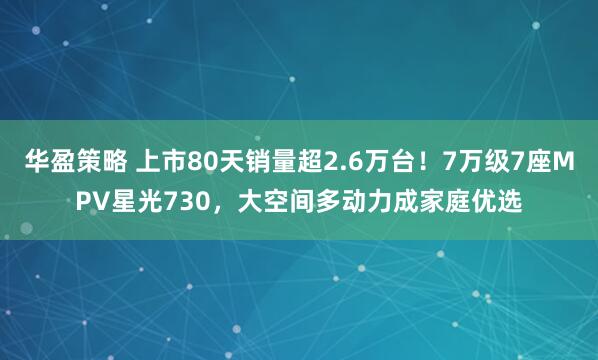 华盈策略 上市80天销量超2.6万台！7万级7座MPV星光730，大空间多动力成家庭优选
