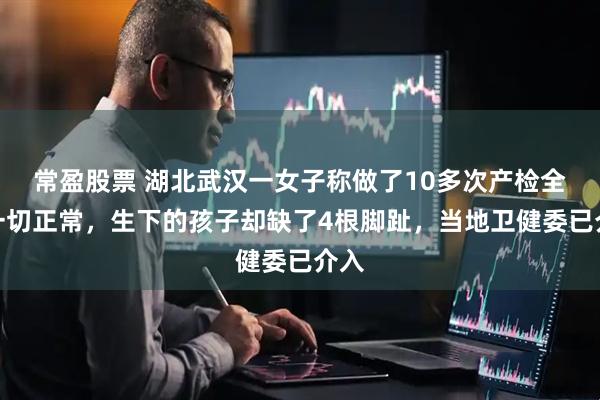常盈股票 湖北武汉一女子称做了10多次产检全部一切正常，生下的孩子却缺了4根脚趾，当地卫健委已介入
