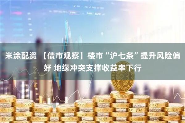 米涂配资 【债市观察】楼市“沪七条”提升风险偏好 地缘冲突支撑收益率下行