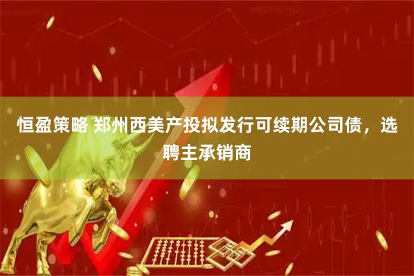 恒盈策略 郑州西美产投拟发行可续期公司债，选聘主承销商