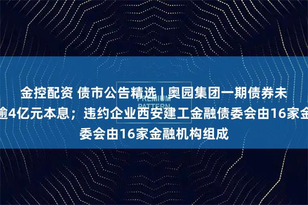 金控配资 债市公告精选 | 奥园集团一期债券未能按期兑付逾4亿元本息；违约企业西安建工金融债委会由16家金融机构组成