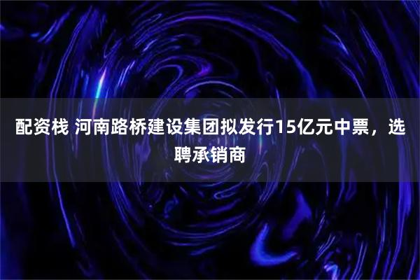 配资栈 河南路桥建设集团拟发行15亿元中票，选聘承销商