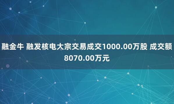 融金牛 融发核电大宗交易成交1000.00万股 成交额8070.00万元