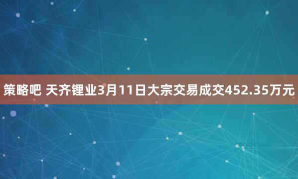 策略吧 天齐锂业3月11日大宗交易成交452.35万元