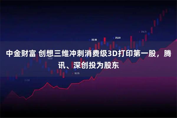 中金财富 创想三维冲刺消费级3D打印第一股，腾讯、深创投为股东