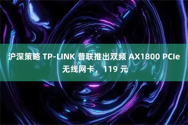 沪深策略 TP-LINK 普联推出双频 AX1800 PCIe 无线网卡，119 元