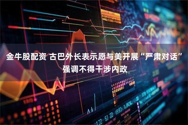 金牛股配资 古巴外长表示愿与美开展“严肃对话” 强调不得干涉内政