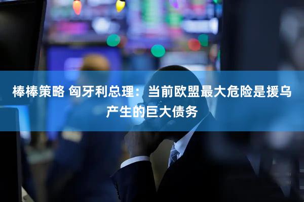 棒棒策略 匈牙利总理：当前欧盟最大危险是援乌产生的巨大债务