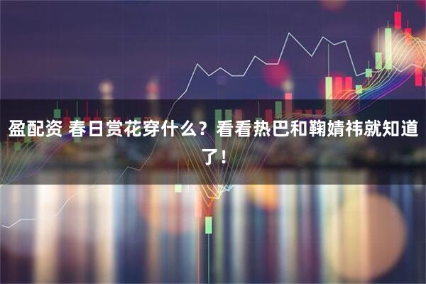 盈配资 春日赏花穿什么？看看热巴和鞠婧祎就知道了！