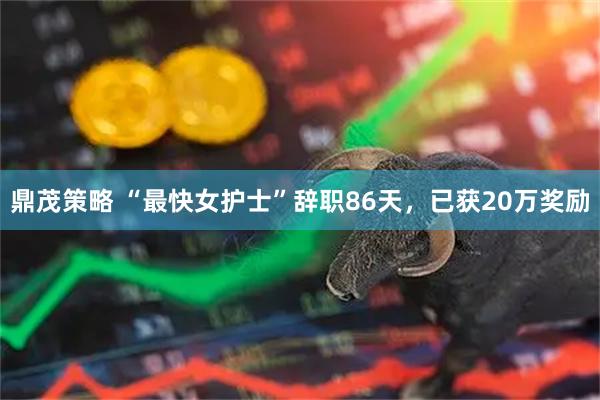 鼎茂策略 “最快女护士”辞职86天，已获20万奖励