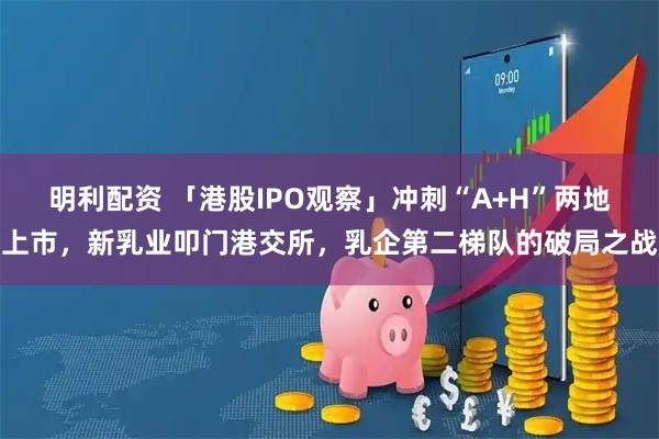明利配资 「港股IPO观察」冲刺“A+H”两地上市，新乳业叩门港交所，乳企第二梯队的破局之战