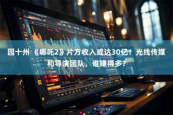 园十州 《哪吒2》片方收入或达30亿！光线传媒和导演团队，谁赚得多？