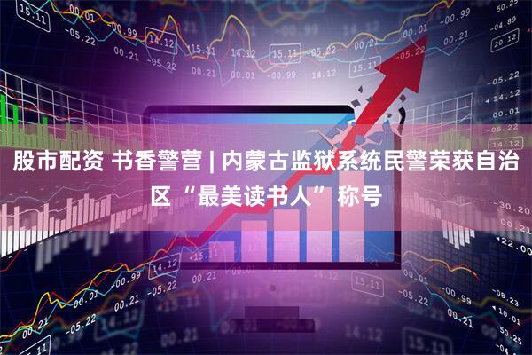 股市配资 书香警营 | 内蒙古监狱系统民警荣获自治区 “最美读书人” 称号