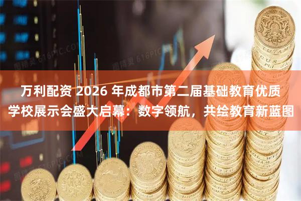 万利配资 2026 年成都市第二届基础教育优质学校展示会盛大启幕：数字领航，共绘教育新蓝图