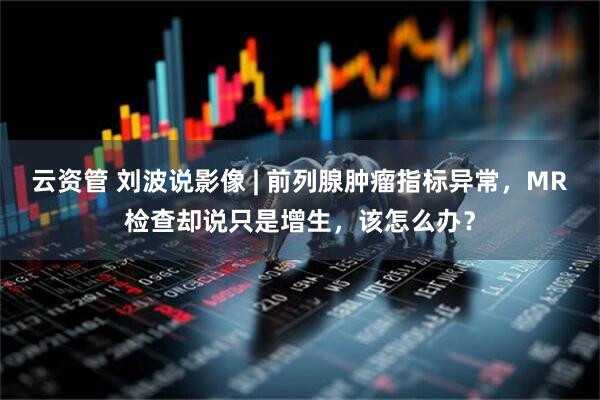 云资管 刘波说影像 | 前列腺肿瘤指标异常,MR检查却说只是增生,该怎么办?