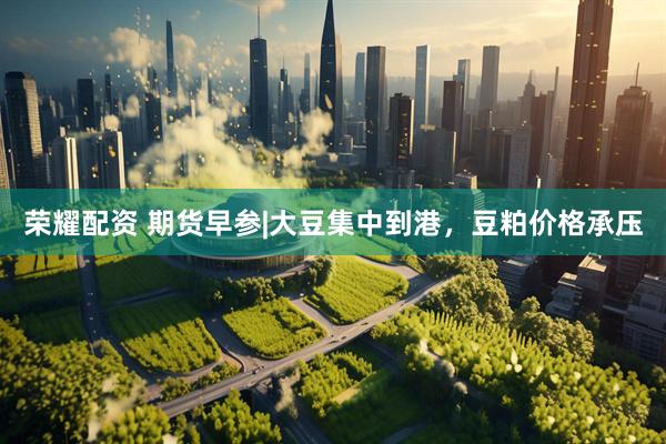 荣耀配资 期货早参|大豆集中到港，豆粕价格承压
