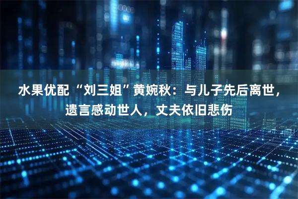 水果优配 “刘三姐”黄婉秋：与儿子先后离世，遗言感动世人，丈夫依旧悲伤