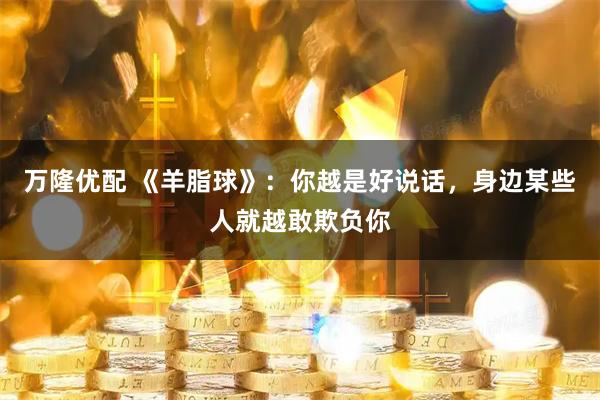 万隆优配 《羊脂球》：你越是好说话，身边某些人就越敢欺负你