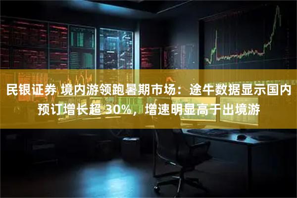 民银证券 境内游领跑暑期市场：途牛数据显示国内预订增长超 30%，增速明显高于出境游