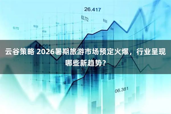 云谷策略 2026暑期旅游市场预定火爆，行业呈现哪些新趋势？
