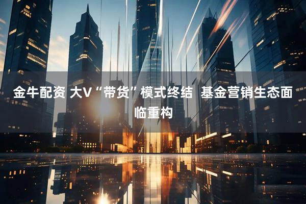 金牛配资 大V“带货”模式终结  基金营销生态面临重构