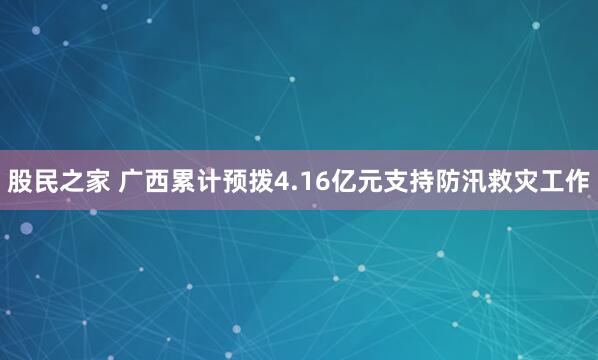 股民之家 广西累计预拨4.16亿元支持防汛救灾工作
