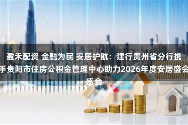 盈禾配资 金融为民 安居护航：建行贵州省分行携手贵阳市住房公积金管理中心助力2026年度安居盛会