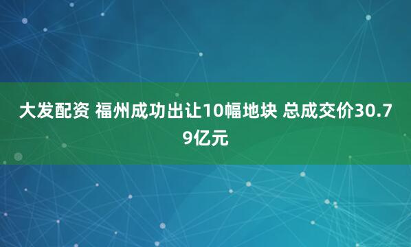 大发配资 福州成功出让10幅地块 总成交价30.79亿元