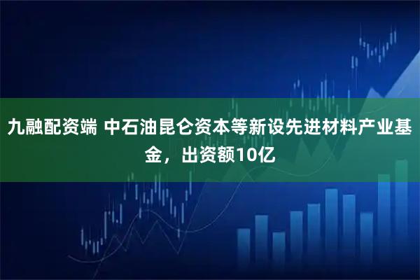九融配资端 中石油昆仑资本等新设先进材料产业基金，出资额10亿