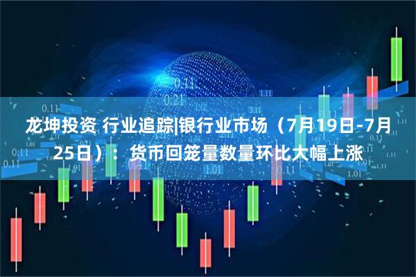 龙坤投资 行业追踪|银行业市场（7月19日-7月25日）：货币回笼量数量环比大幅上涨