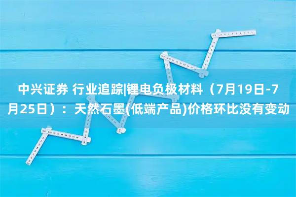 中兴证券 行业追踪|锂电负极材料（7月19日-7月25日）：天然石墨(低端产品)价格环比没有变动