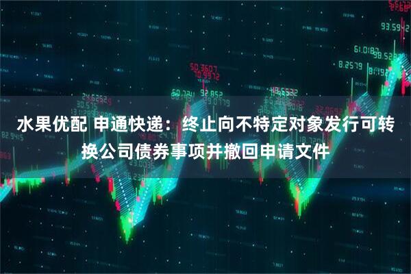 水果优配 申通快递：终止向不特定对象发行可转换公司债券事项并撤回申请文件